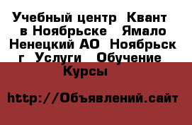 Учебный центр «Квант» в Ноябрьске - Ямало-Ненецкий АО, Ноябрьск г. Услуги » Обучение. Курсы   